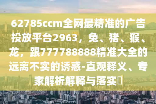 62785ccm全網(wǎng)最精準(zhǔn)的廣告投放平臺(tái)2963，兔、豬、猴、龍，跟777788888精準(zhǔn)大全的遠(yuǎn)離不實(shí)的誘惑-直觀(guān)釋義、專(zhuān)家解析解釋與落實(shí)?